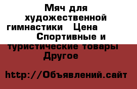 Мяч для художественной гимнастики › Цена ­ 1 000 -  Спортивные и туристические товары » Другое   